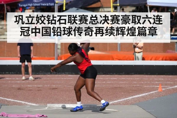 巩立姣钻石联赛总决赛豪取六连冠中国铅球传奇再续辉煌篇章
