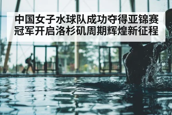 中国女子水球队成功夺得亚锦赛冠军开启洛杉矶周期辉煌新征程