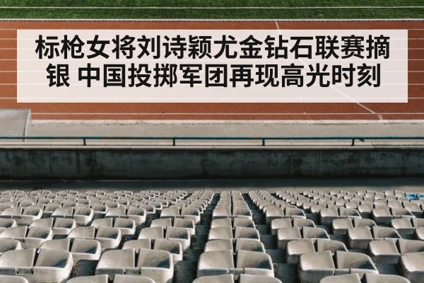 标枪女将刘诗颖尤金钻石联赛摘银 中国投掷军团再现高光时刻